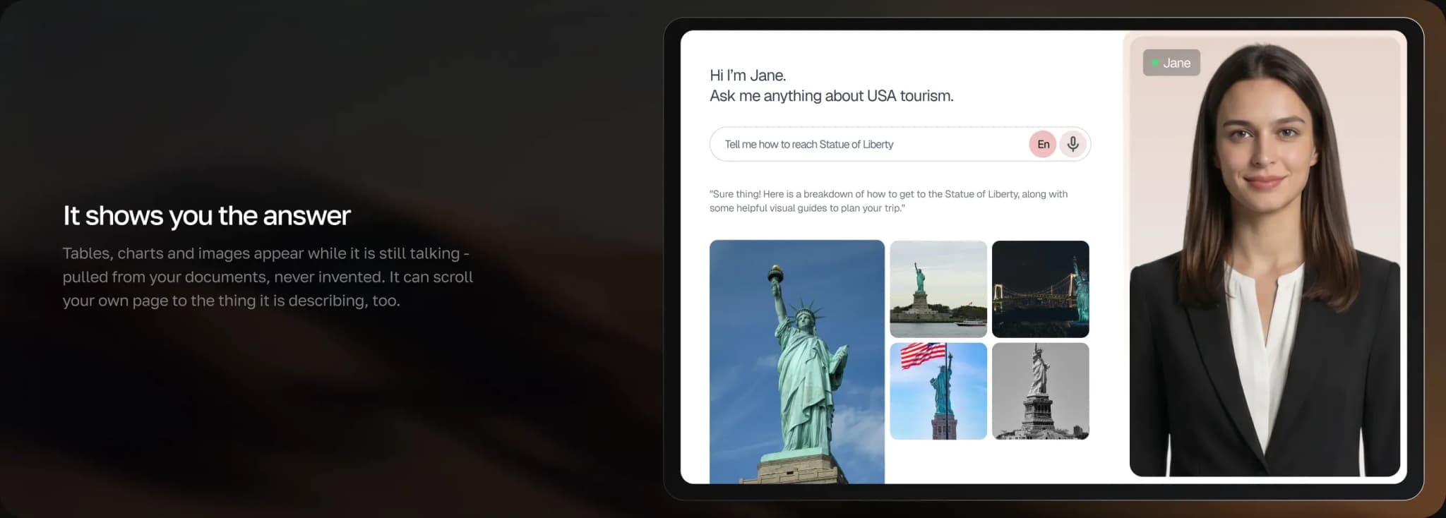It shows you the answer — tables, charts and images appear while it is still talking, pulled from your own documents